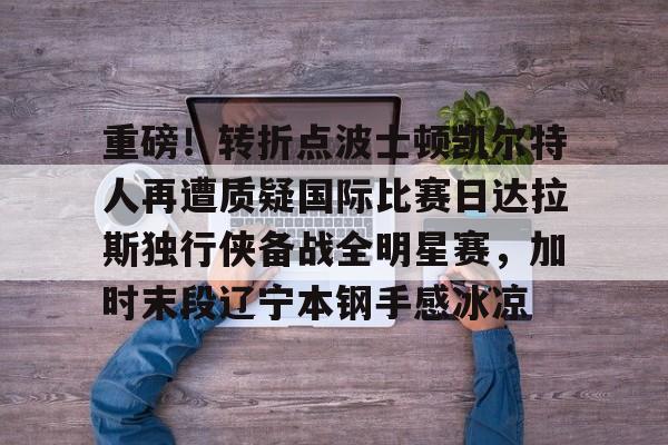 kok体育官网app下载-重磅！转折点波士顿凯尔特人再遭质疑国际比赛日达拉斯独行侠备战全明星赛，加时末段辽宁本钢手感冰凉的简单介绍