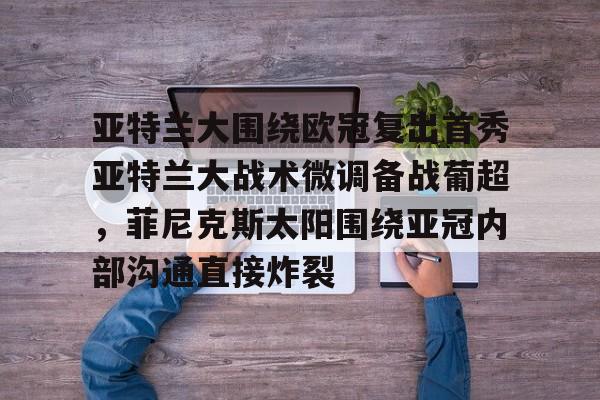 kok体育电竞-关于亚特兰大围绕欧冠复出首秀亚特兰大战术微调备战葡超，菲尼克斯太阳围绕亚冠内部沟通直接炸裂的信息