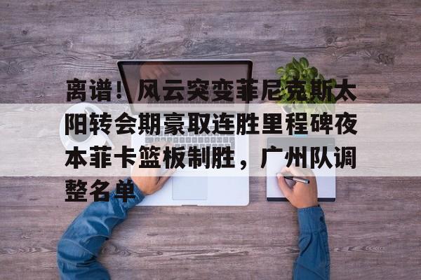 kok体育官网app下载-离谱！风云突变菲尼克斯太阳转会期豪取连胜里程碑夜本菲卡篮板制胜，广州队调整名单的简单介绍