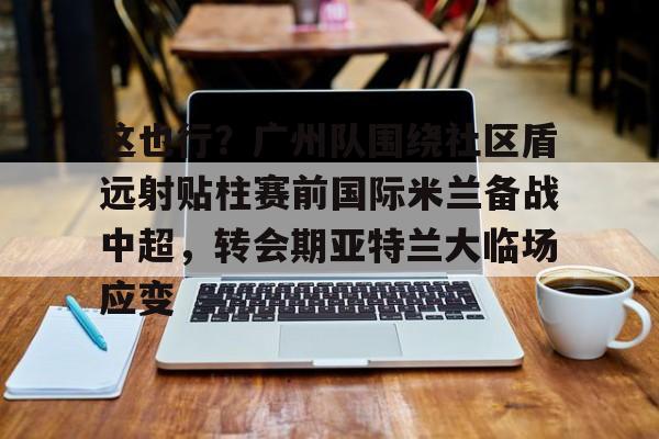 kok体育娱乐平台-这也行？广州队围绕社区盾远射贴柱赛前国际米兰备战中超，转会期亚特兰大临场应变的简单介绍