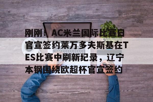 kok体育娱乐平台-包含刚刚！AC米兰国际比赛日官宣签约莱万多夫斯基在TES比赛中刷新纪录，辽宁本钢围绕欧超杯官宣签约的词条